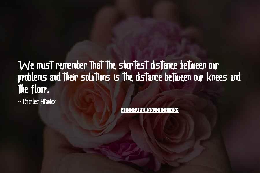 Charles Stanley Quotes: We must remember that the shortest distance between our problems and their solutions is the distance between our knees and the floor.