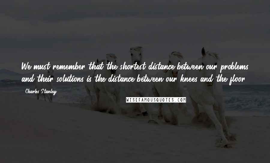 Charles Stanley Quotes: We must remember that the shortest distance between our problems and their solutions is the distance between our knees and the floor.