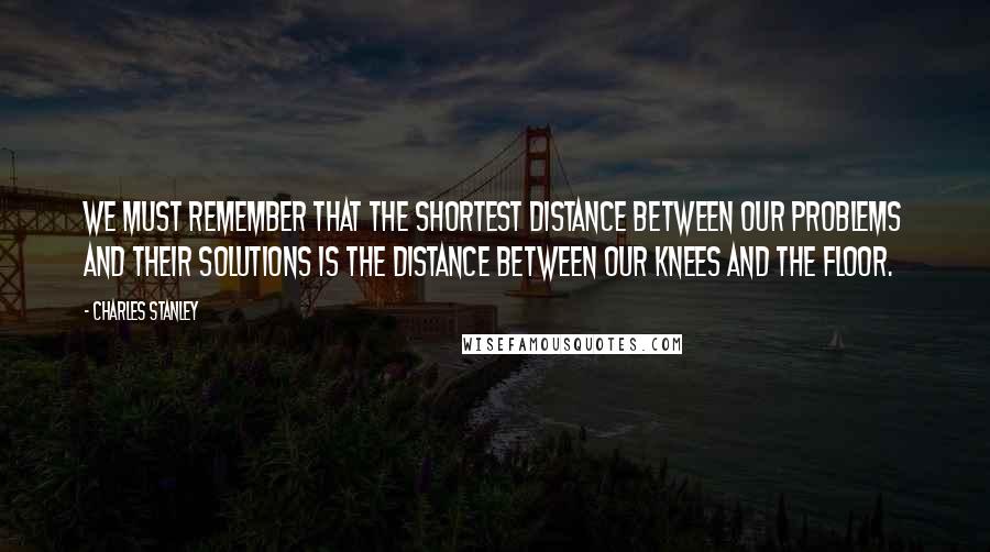 Charles Stanley Quotes: We must remember that the shortest distance between our problems and their solutions is the distance between our knees and the floor.