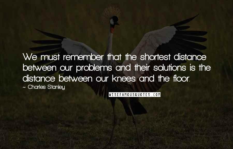 Charles Stanley Quotes: We must remember that the shortest distance between our problems and their solutions is the distance between our knees and the floor.