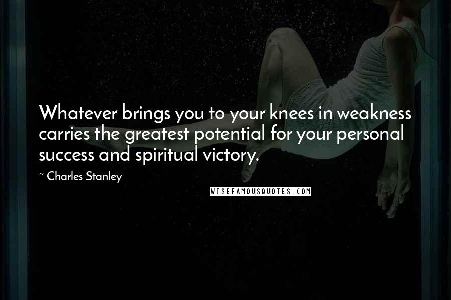 Charles Stanley Quotes: Whatever brings you to your knees in weakness carries the greatest potential for your personal success and spiritual victory.