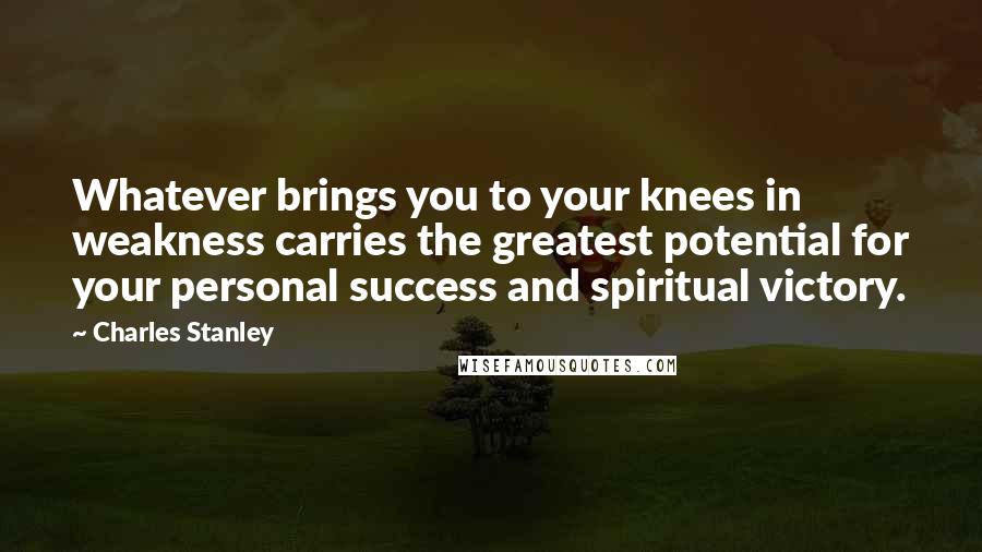 Charles Stanley Quotes: Whatever brings you to your knees in weakness carries the greatest potential for your personal success and spiritual victory.