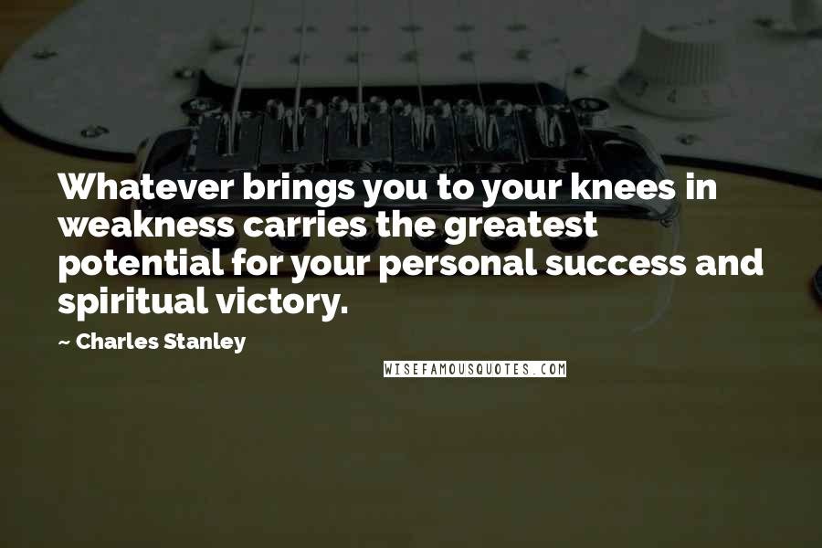 Charles Stanley Quotes: Whatever brings you to your knees in weakness carries the greatest potential for your personal success and spiritual victory.