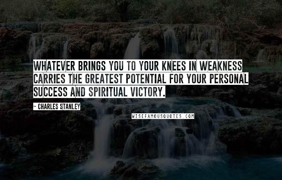 Charles Stanley Quotes: Whatever brings you to your knees in weakness carries the greatest potential for your personal success and spiritual victory.