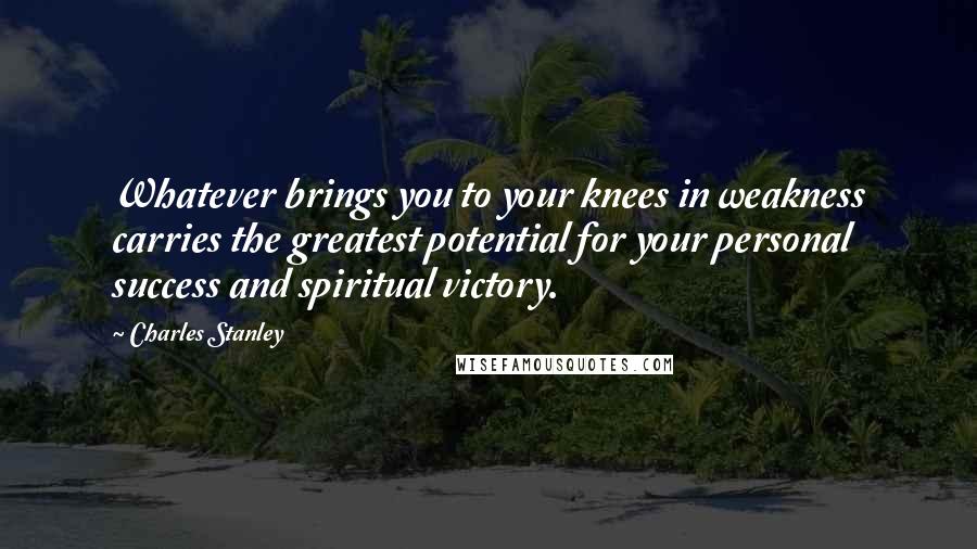 Charles Stanley Quotes: Whatever brings you to your knees in weakness carries the greatest potential for your personal success and spiritual victory.