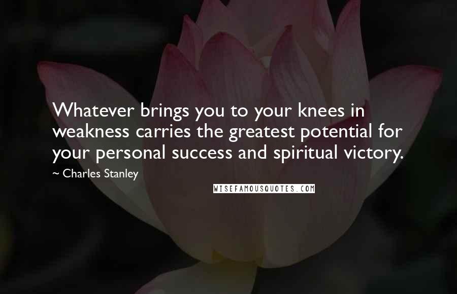 Charles Stanley Quotes: Whatever brings you to your knees in weakness carries the greatest potential for your personal success and spiritual victory.