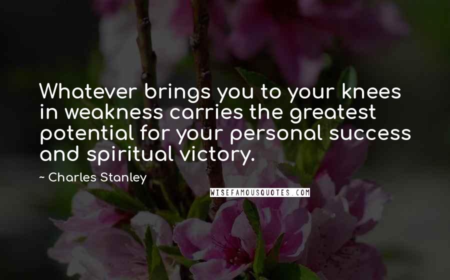 Charles Stanley Quotes: Whatever brings you to your knees in weakness carries the greatest potential for your personal success and spiritual victory.