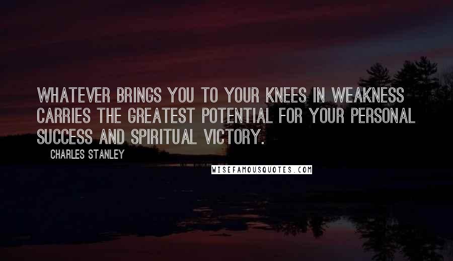 Charles Stanley Quotes: Whatever brings you to your knees in weakness carries the greatest potential for your personal success and spiritual victory.