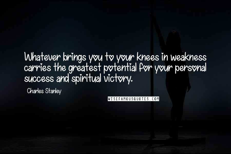 Charles Stanley Quotes: Whatever brings you to your knees in weakness carries the greatest potential for your personal success and spiritual victory.