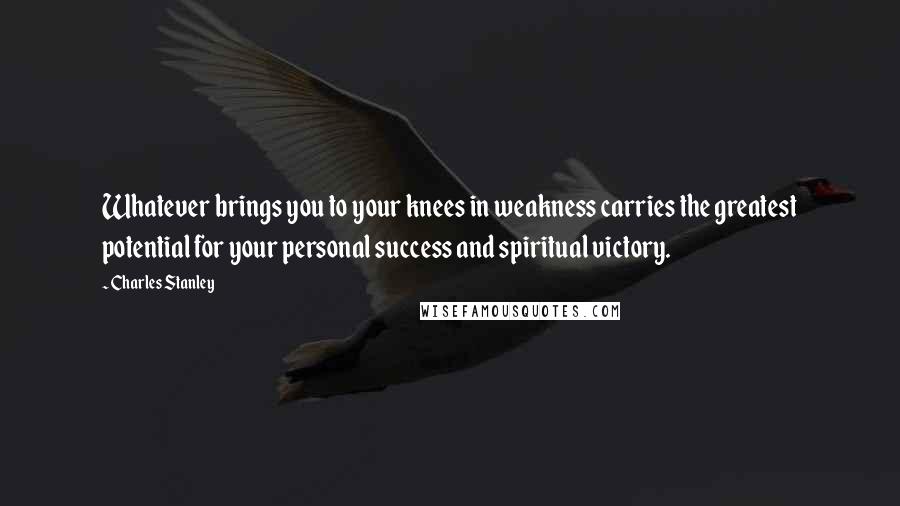 Charles Stanley Quotes: Whatever brings you to your knees in weakness carries the greatest potential for your personal success and spiritual victory.