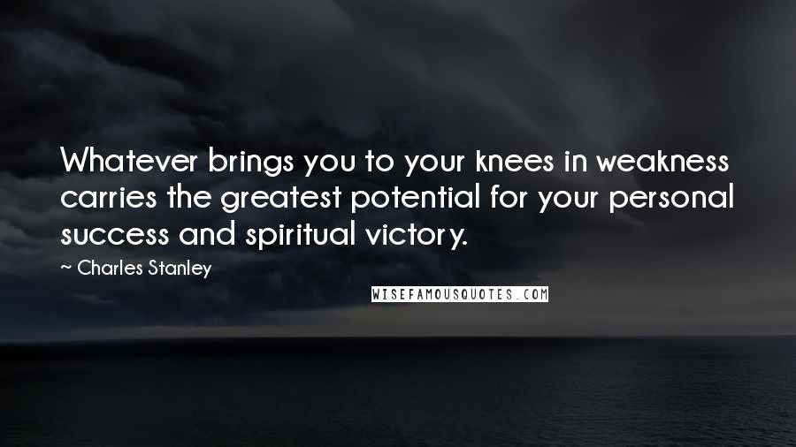 Charles Stanley Quotes: Whatever brings you to your knees in weakness carries the greatest potential for your personal success and spiritual victory.