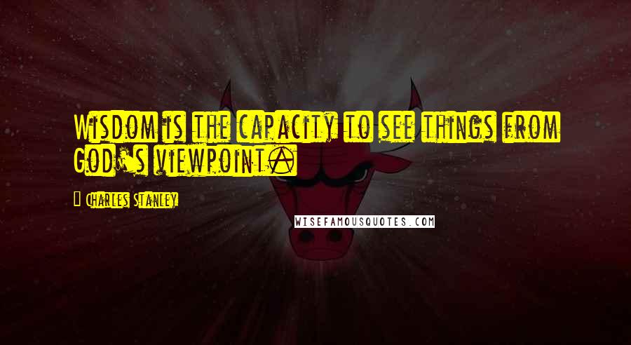 Charles Stanley Quotes: Wisdom is the capacity to see things from God's viewpoint.