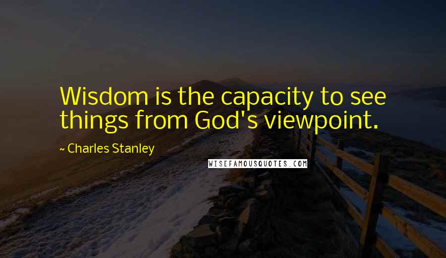 Charles Stanley Quotes: Wisdom is the capacity to see things from God's viewpoint.