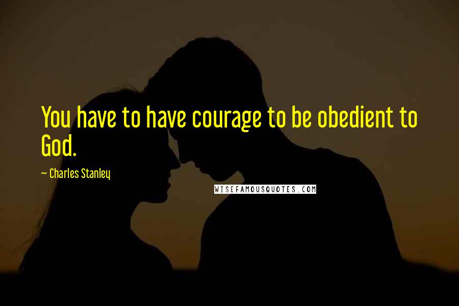 Charles Stanley Quotes: You have to have courage to be obedient to God.