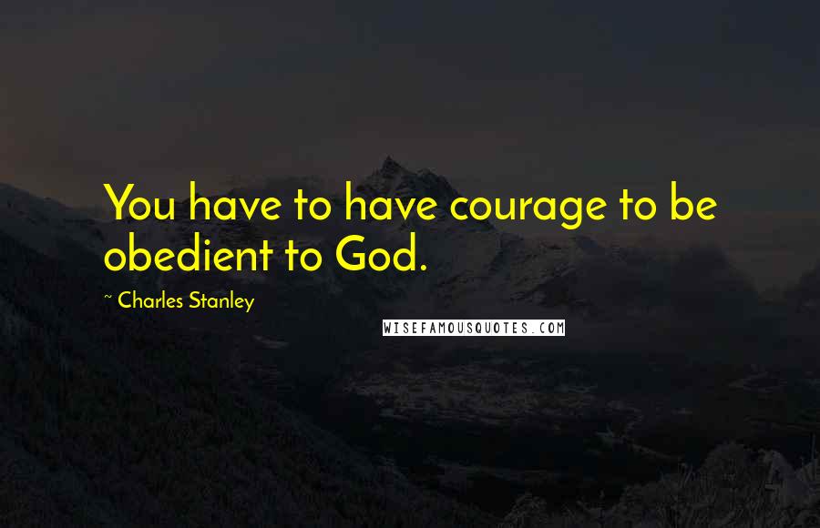 Charles Stanley Quotes: You have to have courage to be obedient to God.