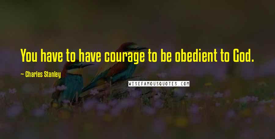 Charles Stanley Quotes: You have to have courage to be obedient to God.