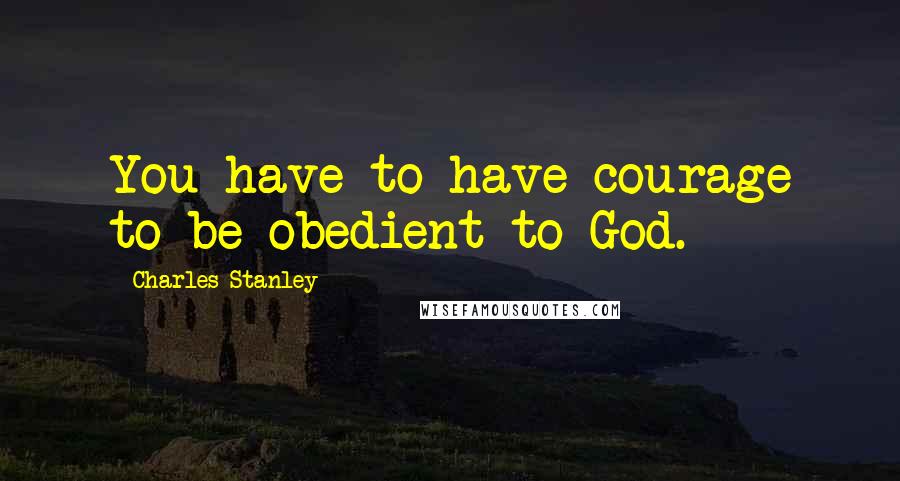 Charles Stanley Quotes: You have to have courage to be obedient to God.