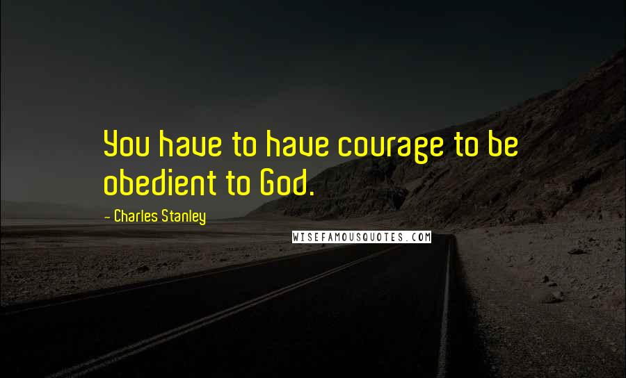 Charles Stanley Quotes: You have to have courage to be obedient to God.