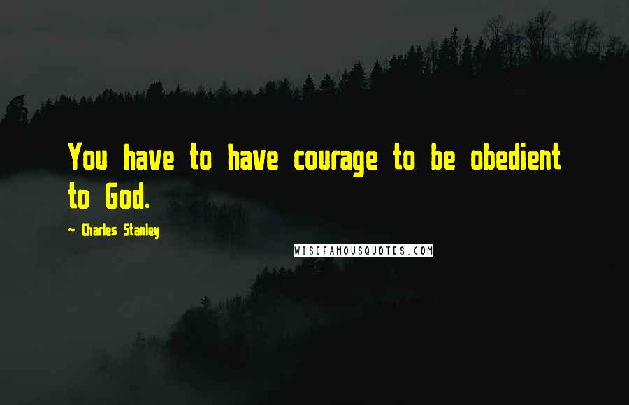 Charles Stanley Quotes: You have to have courage to be obedient to God.