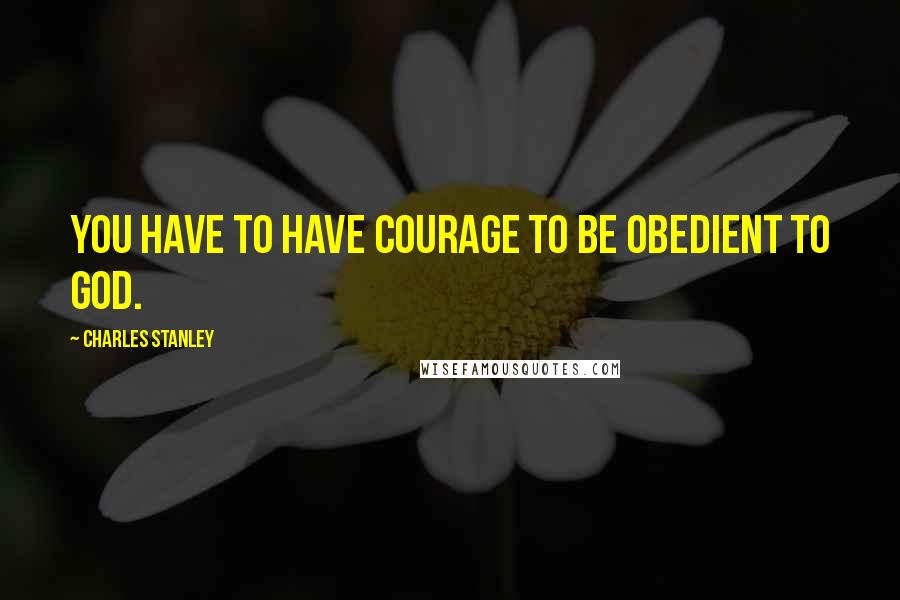 Charles Stanley Quotes: You have to have courage to be obedient to God.