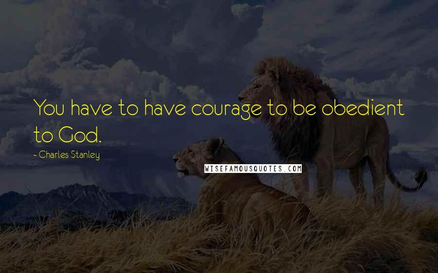 Charles Stanley Quotes: You have to have courage to be obedient to God.