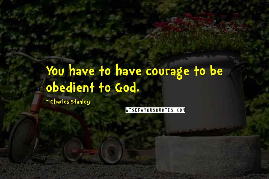 Charles Stanley Quotes: You have to have courage to be obedient to God.