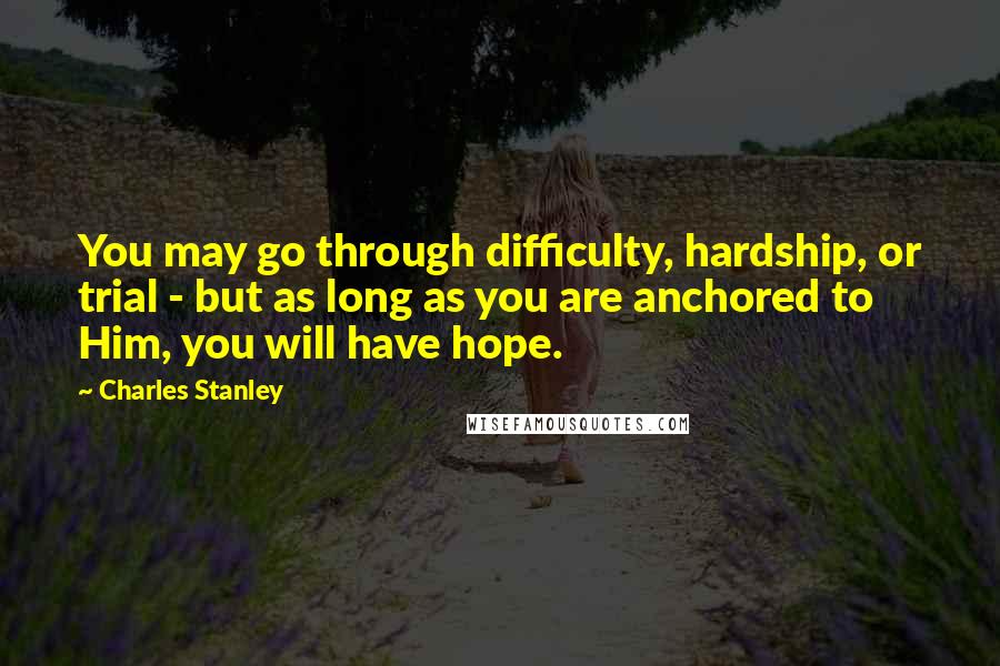 Charles Stanley Quotes: You may go through difficulty, hardship, or trial - but as long as you are anchored to Him, you will have hope.