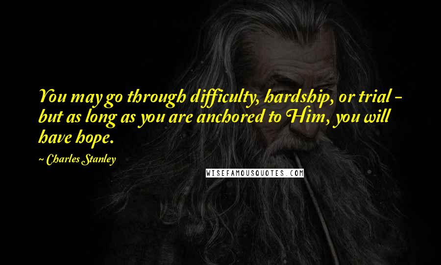 Charles Stanley Quotes: You may go through difficulty, hardship, or trial - but as long as you are anchored to Him, you will have hope.