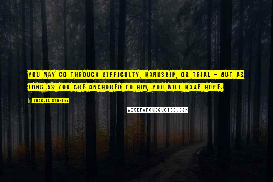 Charles Stanley Quotes: You may go through difficulty, hardship, or trial - but as long as you are anchored to Him, you will have hope.