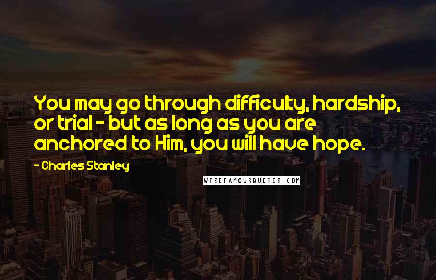 Charles Stanley Quotes: You may go through difficulty, hardship, or trial - but as long as you are anchored to Him, you will have hope.