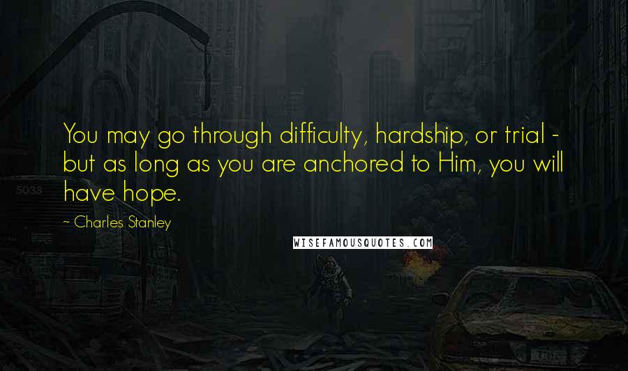 Charles Stanley Quotes: You may go through difficulty, hardship, or trial - but as long as you are anchored to Him, you will have hope.