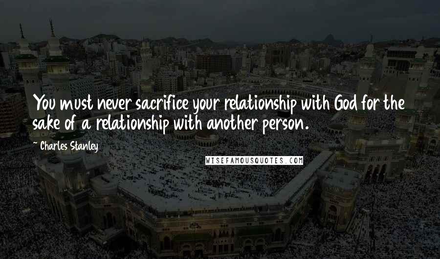 Charles Stanley Quotes: You must never sacrifice your relationship with God for the sake of a relationship with another person.