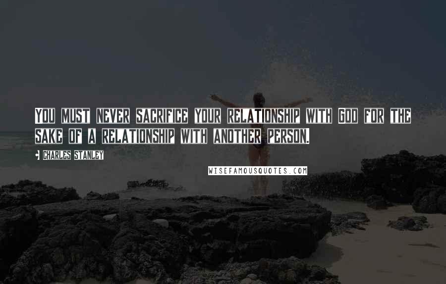 Charles Stanley Quotes: You must never sacrifice your relationship with God for the sake of a relationship with another person.