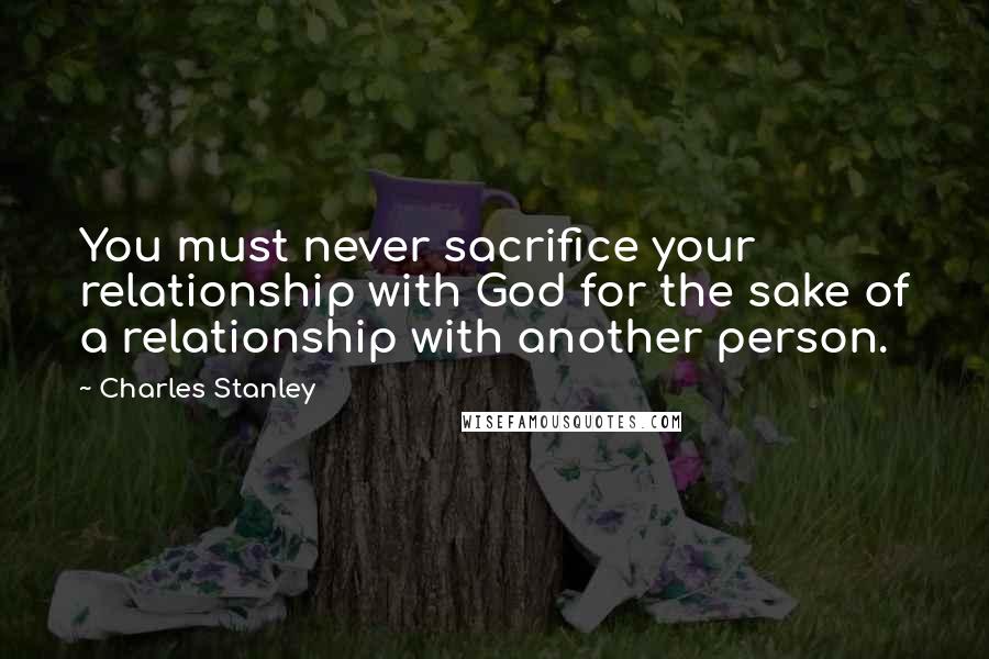 Charles Stanley Quotes: You must never sacrifice your relationship with God for the sake of a relationship with another person.