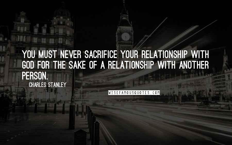 Charles Stanley Quotes: You must never sacrifice your relationship with God for the sake of a relationship with another person.