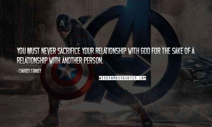 Charles Stanley Quotes: You must never sacrifice your relationship with God for the sake of a relationship with another person.