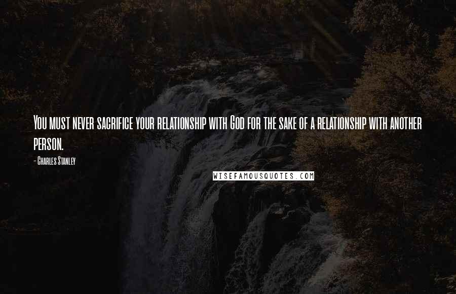 Charles Stanley Quotes: You must never sacrifice your relationship with God for the sake of a relationship with another person.