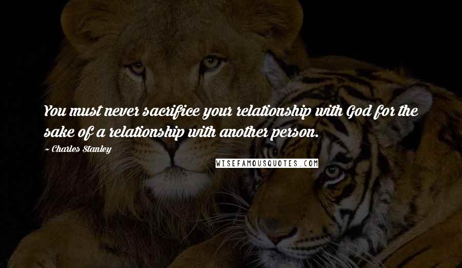 Charles Stanley Quotes: You must never sacrifice your relationship with God for the sake of a relationship with another person.