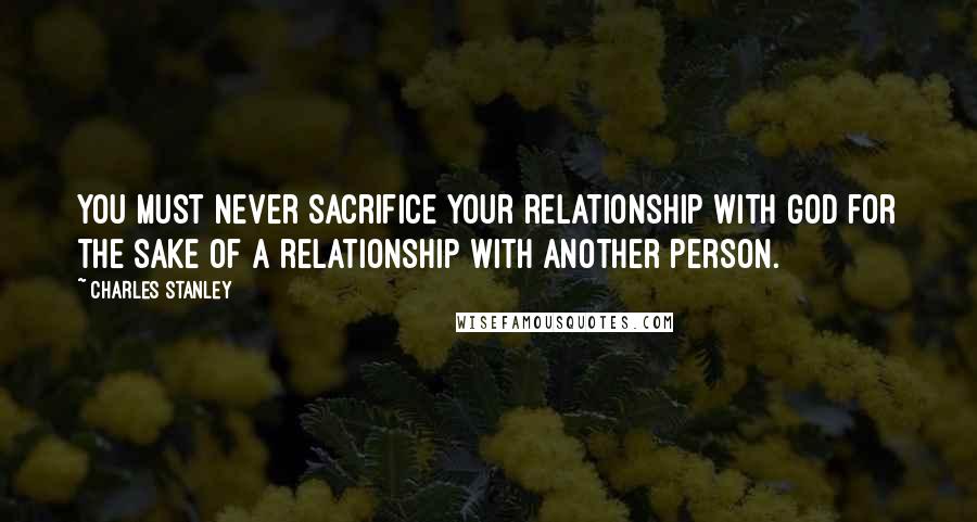 Charles Stanley Quotes: You must never sacrifice your relationship with God for the sake of a relationship with another person.