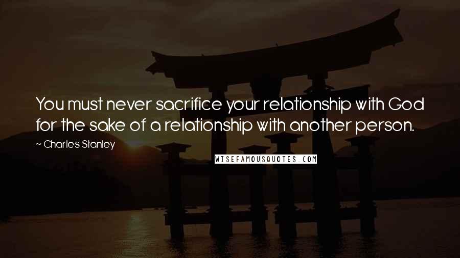 Charles Stanley Quotes: You must never sacrifice your relationship with God for the sake of a relationship with another person.