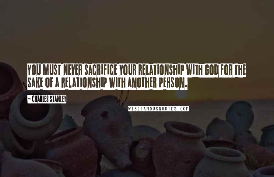 Charles Stanley Quotes: You must never sacrifice your relationship with God for the sake of a relationship with another person.