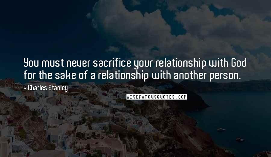 Charles Stanley Quotes: You must never sacrifice your relationship with God for the sake of a relationship with another person.