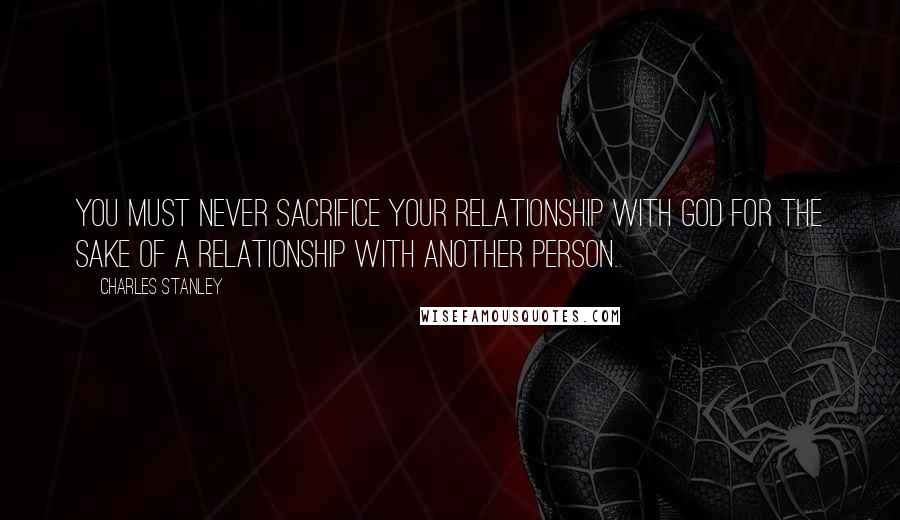 Charles Stanley Quotes: You must never sacrifice your relationship with God for the sake of a relationship with another person.