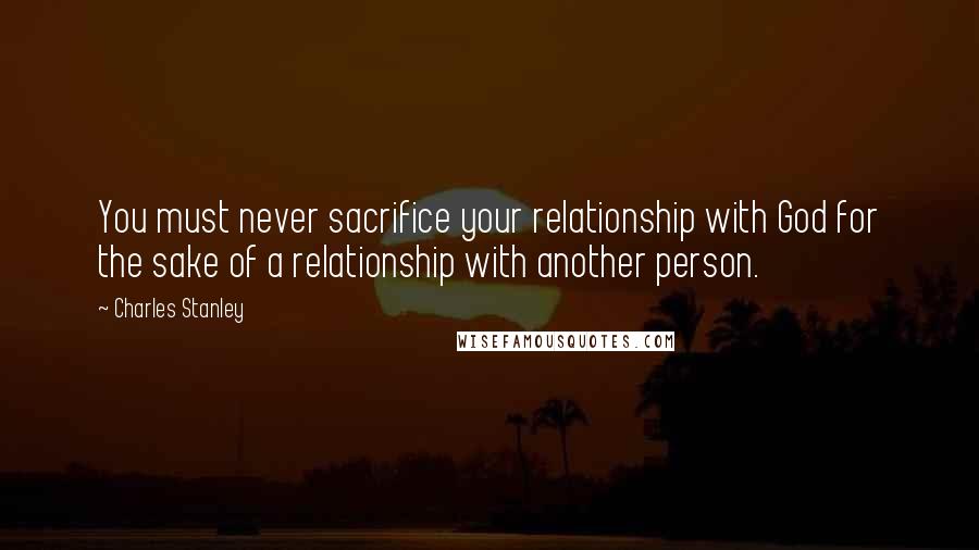 Charles Stanley Quotes: You must never sacrifice your relationship with God for the sake of a relationship with another person.