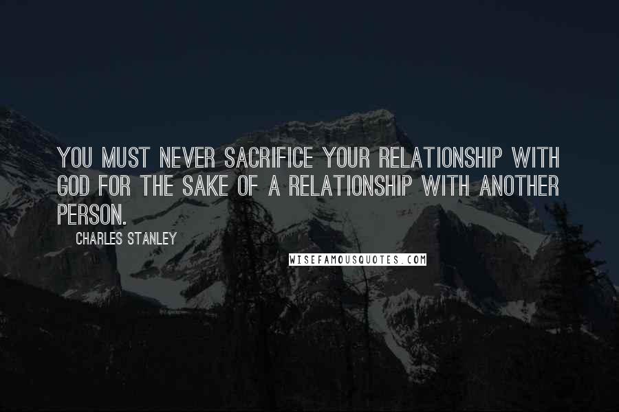 Charles Stanley Quotes: You must never sacrifice your relationship with God for the sake of a relationship with another person.