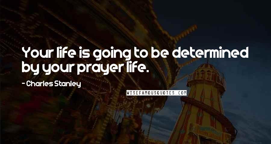 Charles Stanley Quotes: Your life is going to be determined by your prayer life.