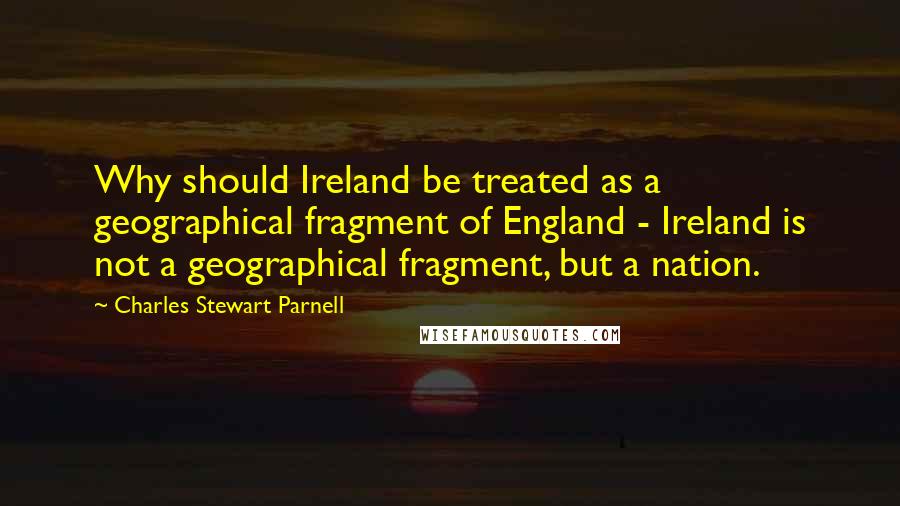 Charles Stewart Parnell Quotes: Why should Ireland be treated as a geographical fragment of England - Ireland is not a geographical fragment, but a nation.