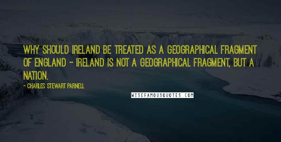 Charles Stewart Parnell Quotes: Why should Ireland be treated as a geographical fragment of England - Ireland is not a geographical fragment, but a nation.
