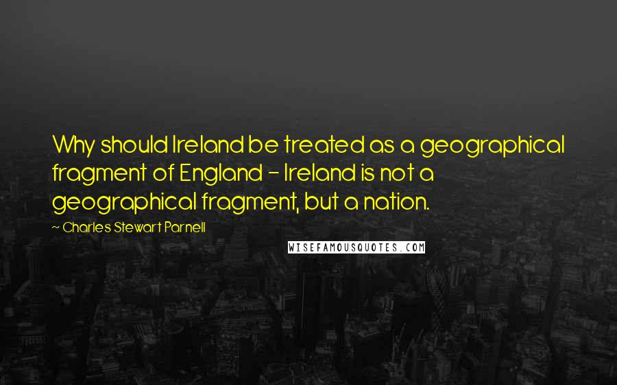 Charles Stewart Parnell Quotes: Why should Ireland be treated as a geographical fragment of England - Ireland is not a geographical fragment, but a nation.