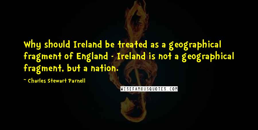 Charles Stewart Parnell Quotes: Why should Ireland be treated as a geographical fragment of England - Ireland is not a geographical fragment, but a nation.